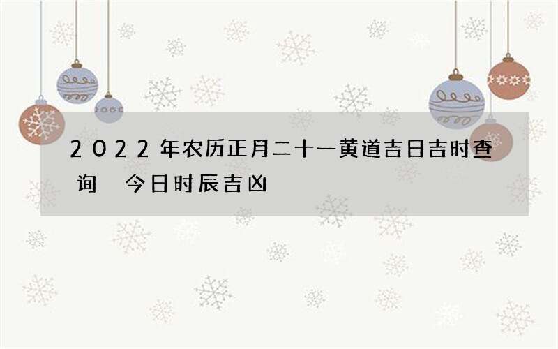 2022年农历正月二十一黄道吉日吉时查询 今日时辰吉凶